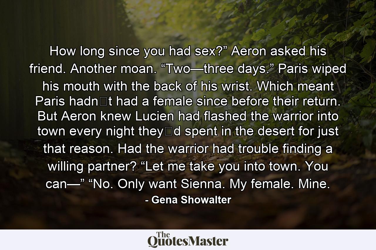 How long since you had sex?” Aeron asked his friend.  Another moan. “Two—three days.” Paris wiped his mouth with the back of his wrist.  Which meant Paris hadn‟t had a female since before their return. But Aeron knew Lucien had flashed the warrior into town every night they‟d spent in the desert for just that reason. Had the warrior had trouble finding a willing partner?  “Let me take you into town. You can—”  “No. Only want Sienna. My female. Mine. - Quote by Gena Showalter