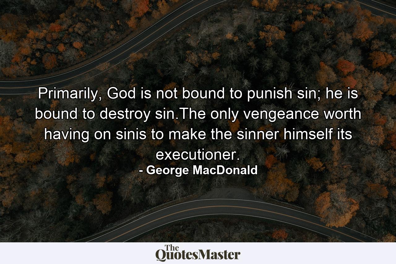 Primarily, God is not bound to punish sin; he is bound to destroy sin.The only vengeance worth having on sinis to make the sinner himself its executioner. - Quote by George MacDonald