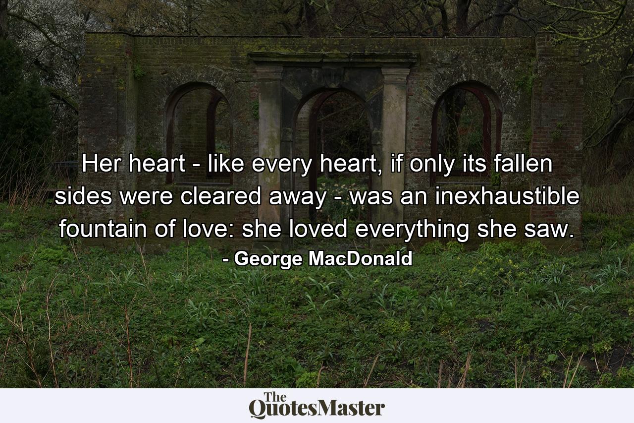 Her heart - like every heart, if only its fallen sides were cleared away - was an inexhaustible fountain of love: she loved everything she saw. - Quote by George MacDonald