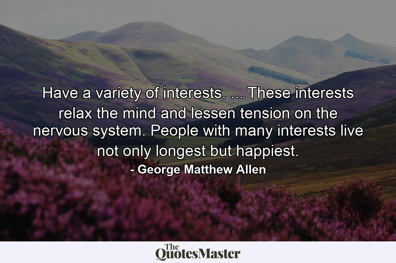 Have a variety of interests. ... These interests relax the mind and lessen tension on the nervous system. People with many interests live  not only longest  but happiest. - Quote by George Matthew Allen