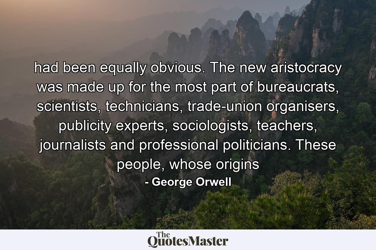 had been equally obvious. The new aristocracy was made up for the most part of bureaucrats, scientists, technicians, trade-union organisers, publicity experts, sociologists, teachers, journalists and professional politicians. These people, whose origins - Quote by George Orwell