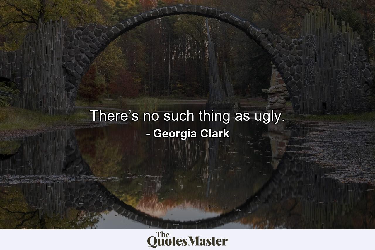 There’s no such thing as ugly. - Quote by Georgia Clark