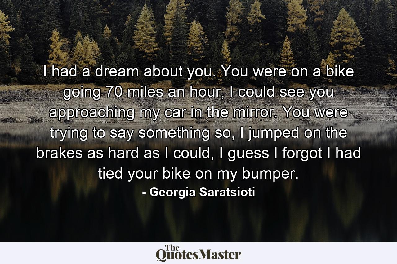 I had a dream about you. You were on a bike going 70 miles an hour, I could see you approaching my car in the mirror. You were trying to say something so, I jumped on the brakes as hard as I could, I guess I forgot I had tied your bike on my bumper. - Quote by Georgia Saratsioti