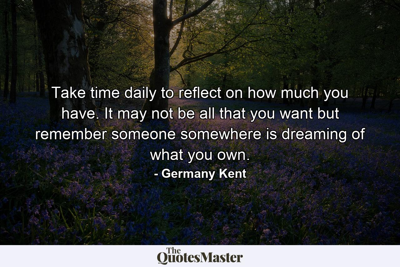 Take time daily to reflect on how much you have. It may not be all that you want but remember someone somewhere is dreaming of what you own. - Quote by Germany Kent