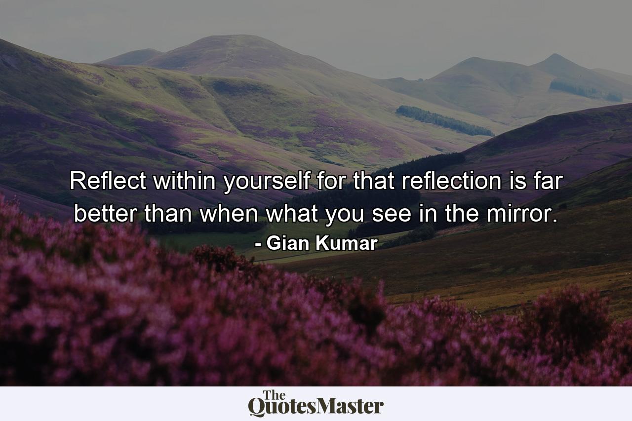 Reflect within yourself for that reflection is far better than when what you see in the mirror. - Quote by Gian Kumar