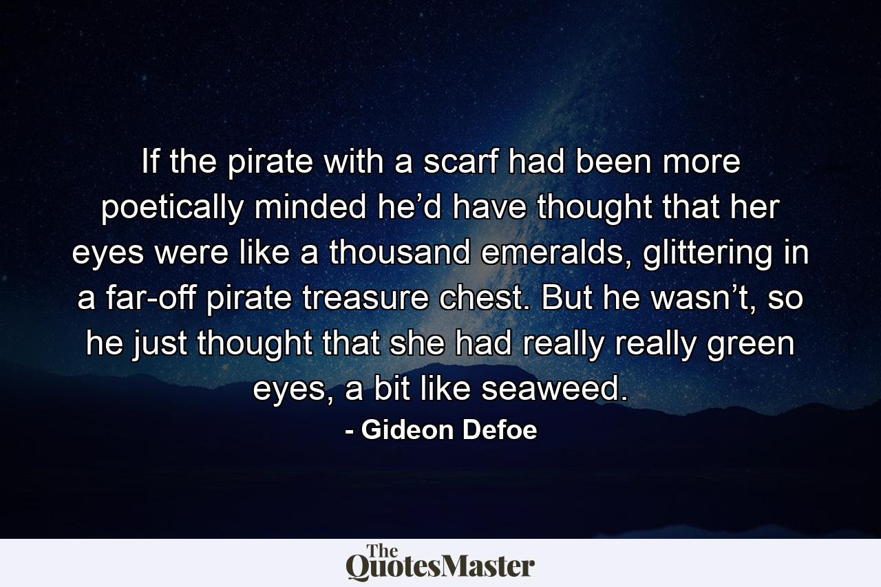 If the pirate with a scarf had been more poetically minded he’d have thought that her eyes were like a thousand emeralds, glittering in a far-off pirate treasure chest. But he wasn’t, so he just thought that she had really really green eyes, a bit like seaweed. - Quote by Gideon Defoe