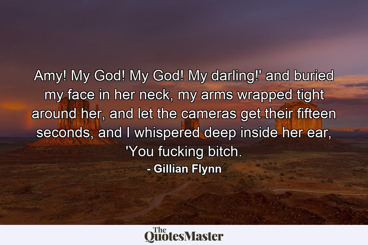 Amy! My God! My God! My darling!' and buried my face in her neck, my arms wrapped tight around her, and let the cameras get their fifteen seconds, and I whispered deep inside her ear, 'You fucking bitch. - Quote by Gillian Flynn