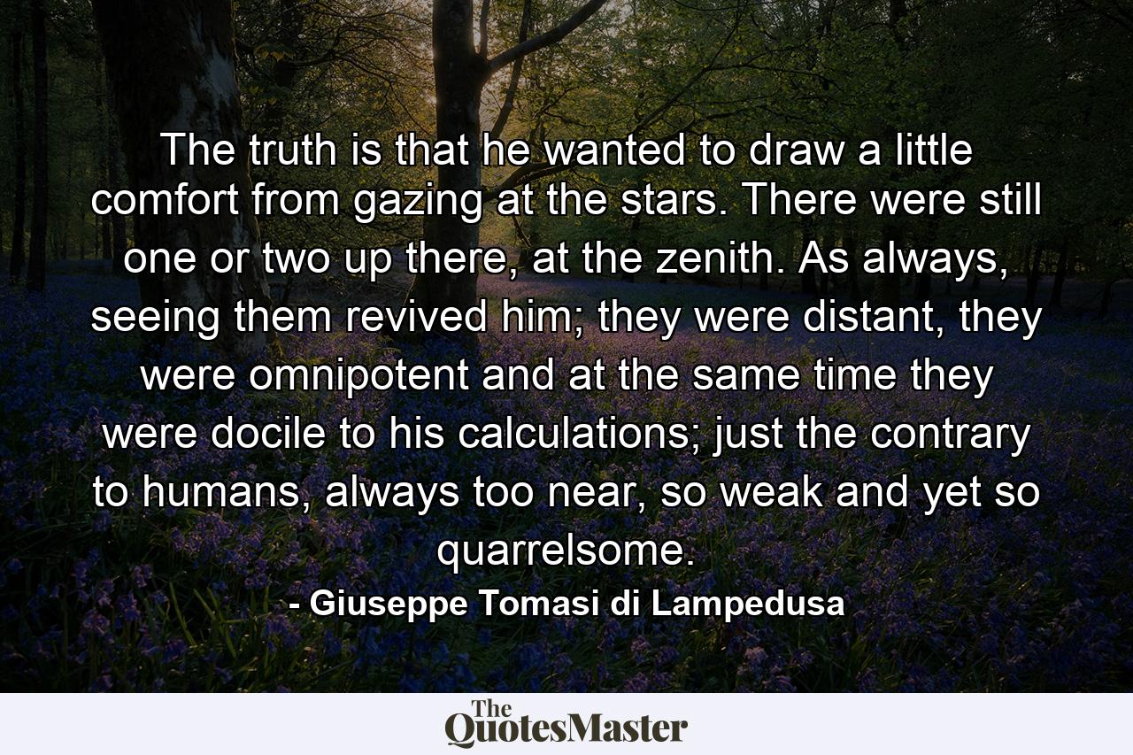 The truth is that he wanted to draw a little comfort from gazing at the stars. There were still one or two up there, at the zenith. As always, seeing them revived him; they were distant, they were omnipotent and at the same time they were docile to his calculations; just the contrary to humans, always too near, so weak and yet so quarrelsome. - Quote by Giuseppe Tomasi di Lampedusa