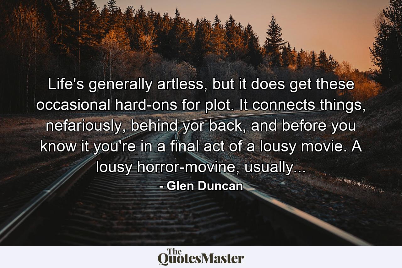 Life's generally artless, but it does get these occasional hard-ons for plot. It connects things, nefariously, behind yor back, and before you know it you're in a final act of a lousy movie. A lousy horror-movine, usually... - Quote by Glen Duncan