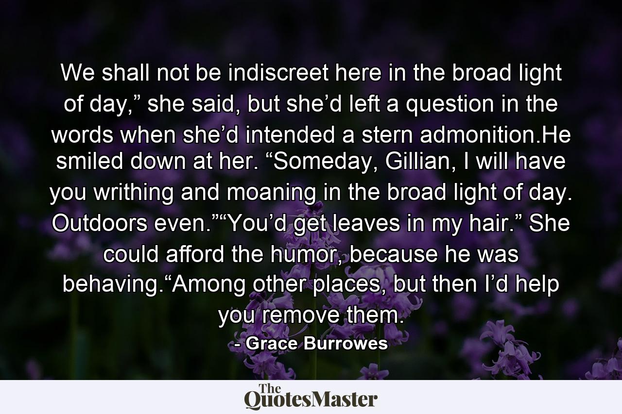 We shall not be indiscreet here in the broad light of day,” she said, but she’d left a question in the words when she’d intended a stern admonition.He smiled down at her. “Someday, Gillian, I will have you writhing and moaning in the broad light of day. Outdoors even.”“You’d get leaves in my hair.” She could afford the humor, because he was behaving.“Among other places, but then I’d help you remove them. - Quote by Grace Burrowes