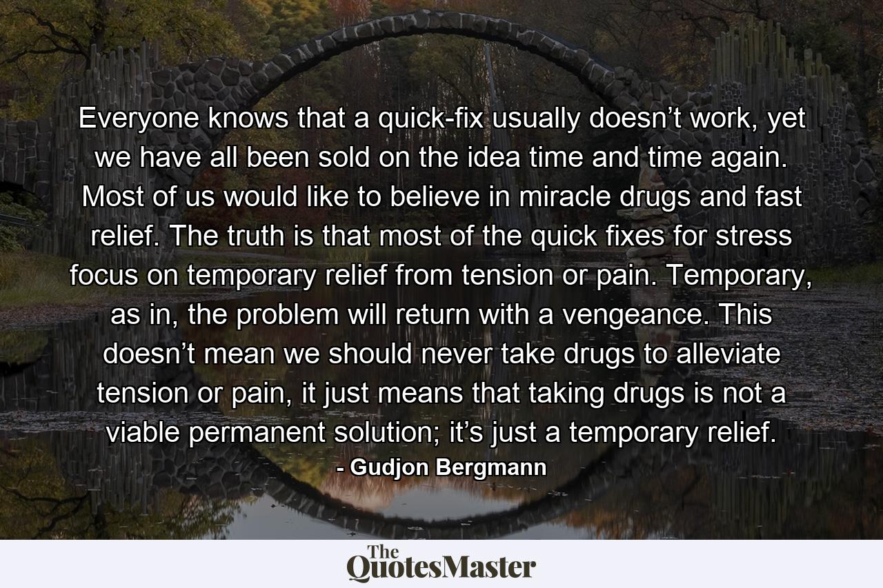 Everyone knows that a quick-fix usually doesn’t work, yet we have all been sold on the idea time and time again. Most of us would like to believe in miracle drugs and fast relief. The truth is that most of the quick fixes for stress focus on temporary relief from tension or pain. Temporary, as in, the problem will return with a vengeance. This doesn’t mean we should never take drugs to alleviate tension or pain, it just means that taking drugs is not a viable permanent solution; it’s just a temporary relief. - Quote by Gudjon Bergmann