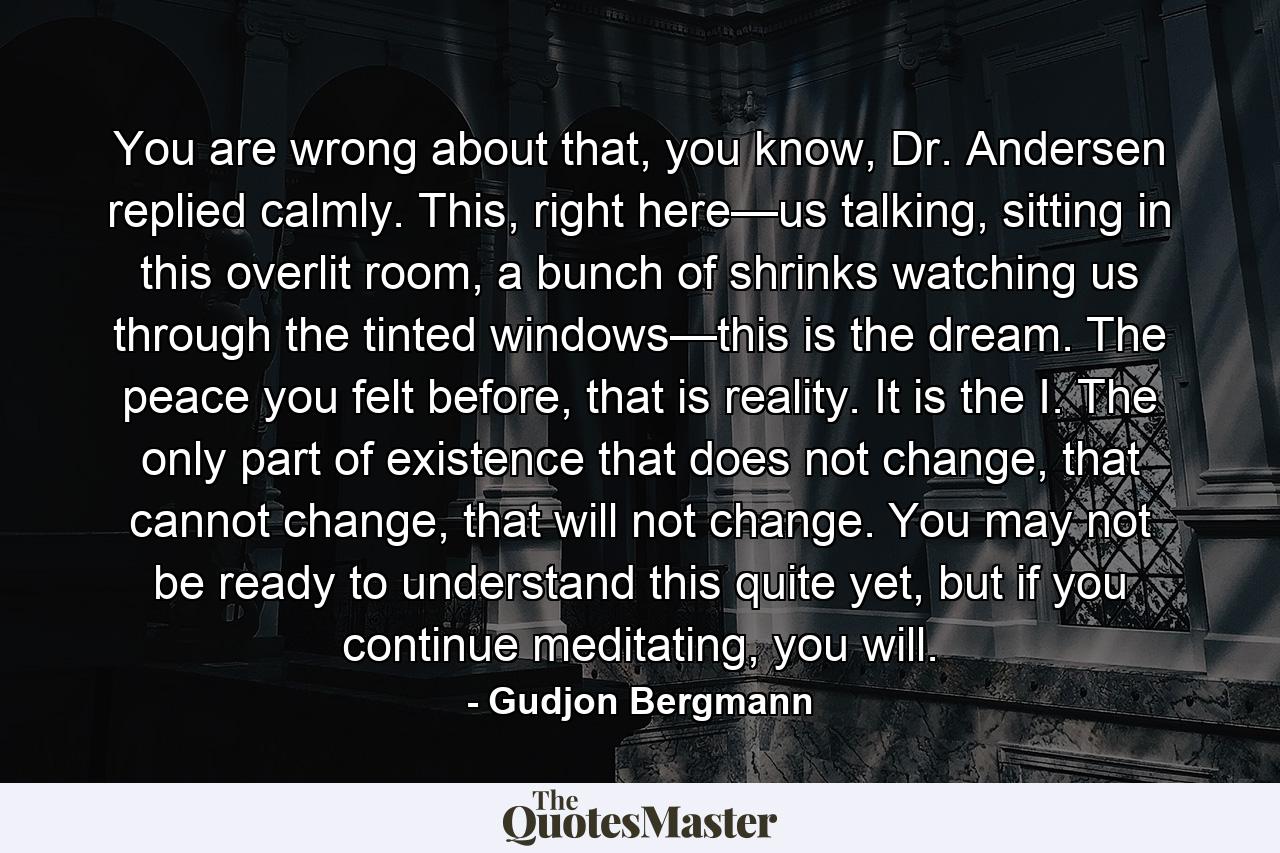 You are wrong about that, you know, Dr. Andersen replied calmly. This, right here—us talking, sitting in this overlit room, a bunch of shrinks watching us through the tinted windows—this is the dream. The peace you felt before, that is reality. It is the I. The only part of existence that does not change, that cannot change, that will not change. You may not be ready to understand this quite yet, but if you continue meditating, you will. - Quote by Gudjon Bergmann