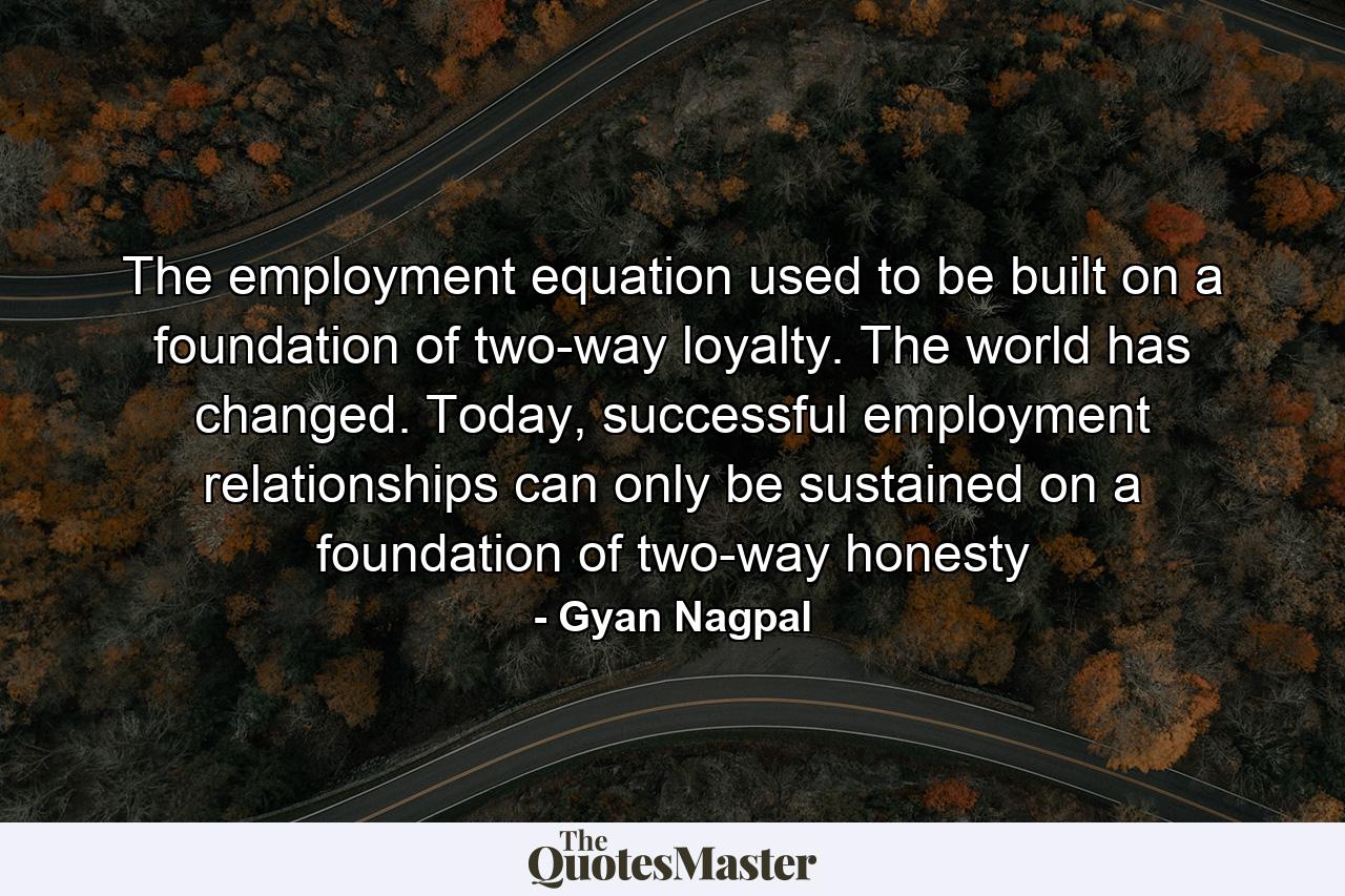 The employment equation used to be built on a foundation of two-way loyalty. The world has changed. Today, successful employment relationships can only be sustained on a foundation of two-way honesty - Quote by Gyan Nagpal