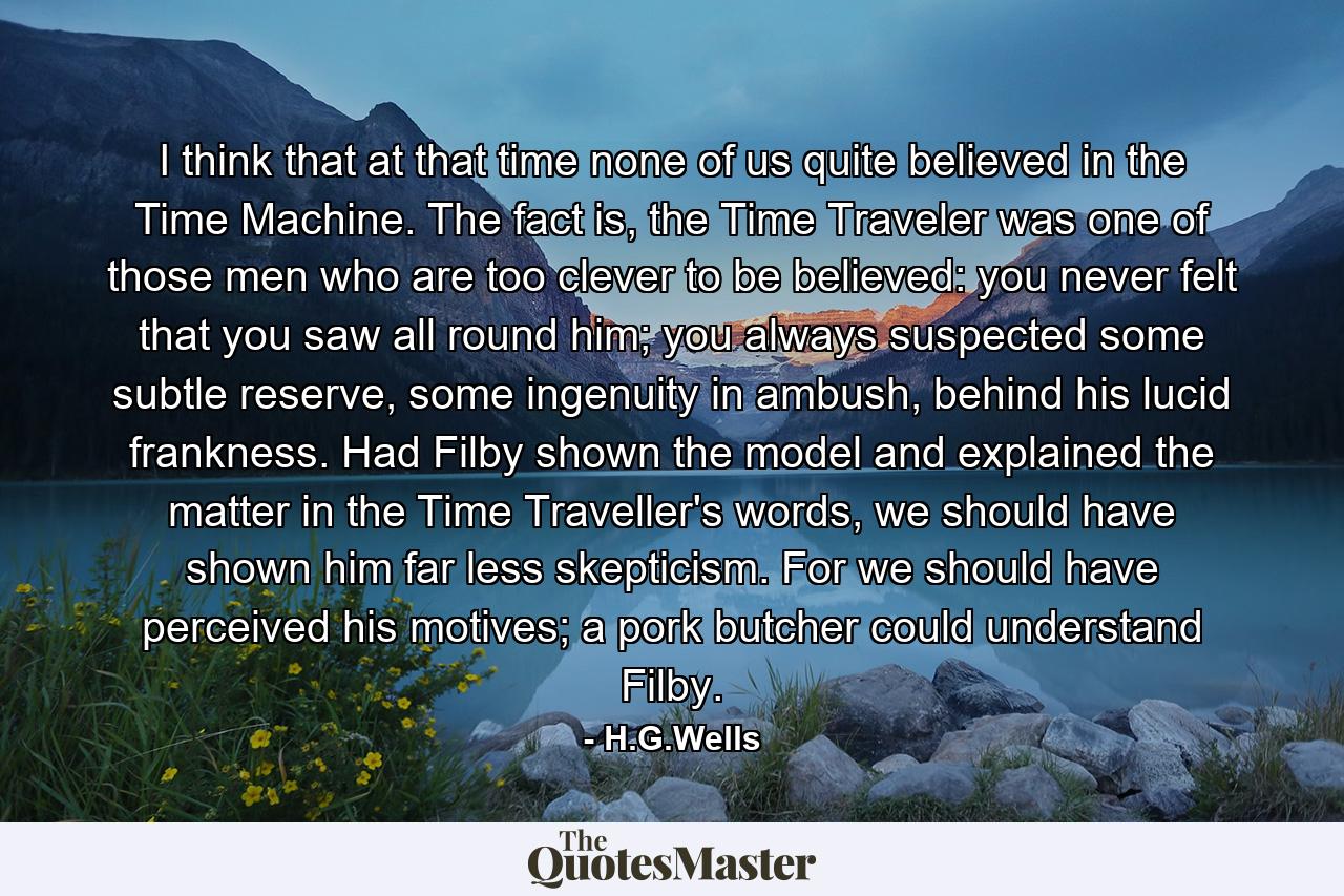 I think that at that time none of us quite believed in the Time Machine. The fact is, the Time Traveler was one of those men who are too clever to be believed: you never felt that you saw all round him; you always suspected some subtle reserve, some ingenuity in ambush, behind his lucid frankness. Had Filby shown the model and explained the matter in the Time Traveller's words, we should have shown him far less skepticism. For we should have perceived his motives; a pork butcher could understand Filby. - Quote by H.G.Wells