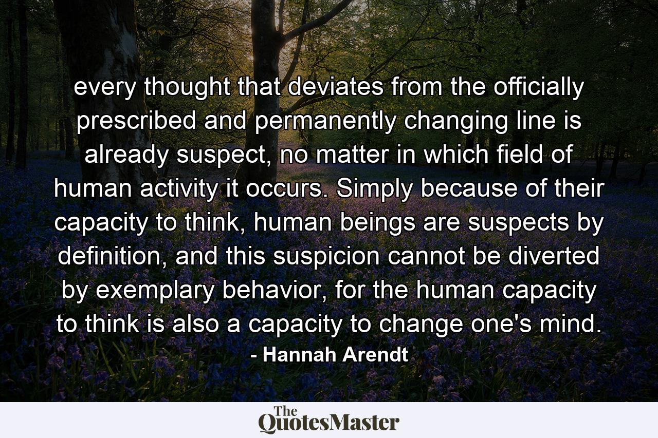 every thought that deviates from the officially prescribed and permanently changing line is already suspect, no matter in which field of human activity it occurs. Simply because of their capacity to think, human beings are suspects by definition, and this suspicion cannot be diverted by exemplary behavior, for the human capacity to think is also a capacity to change one's mind. - Quote by Hannah Arendt