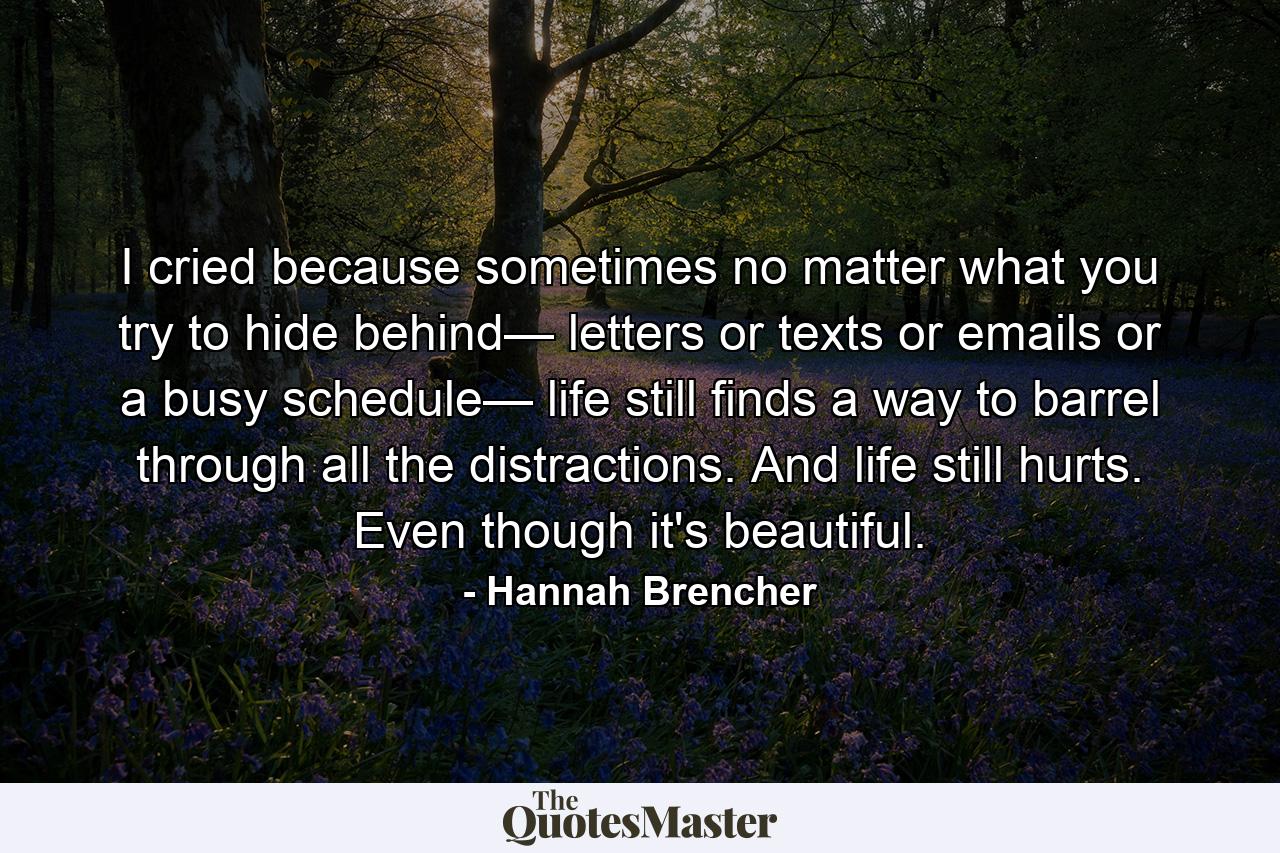 I cried because sometimes no matter what you try to hide behind— letters or texts or emails or a busy schedule— life still finds a way to barrel through all the distractions. And life still hurts. Even though it's beautiful. - Quote by Hannah Brencher