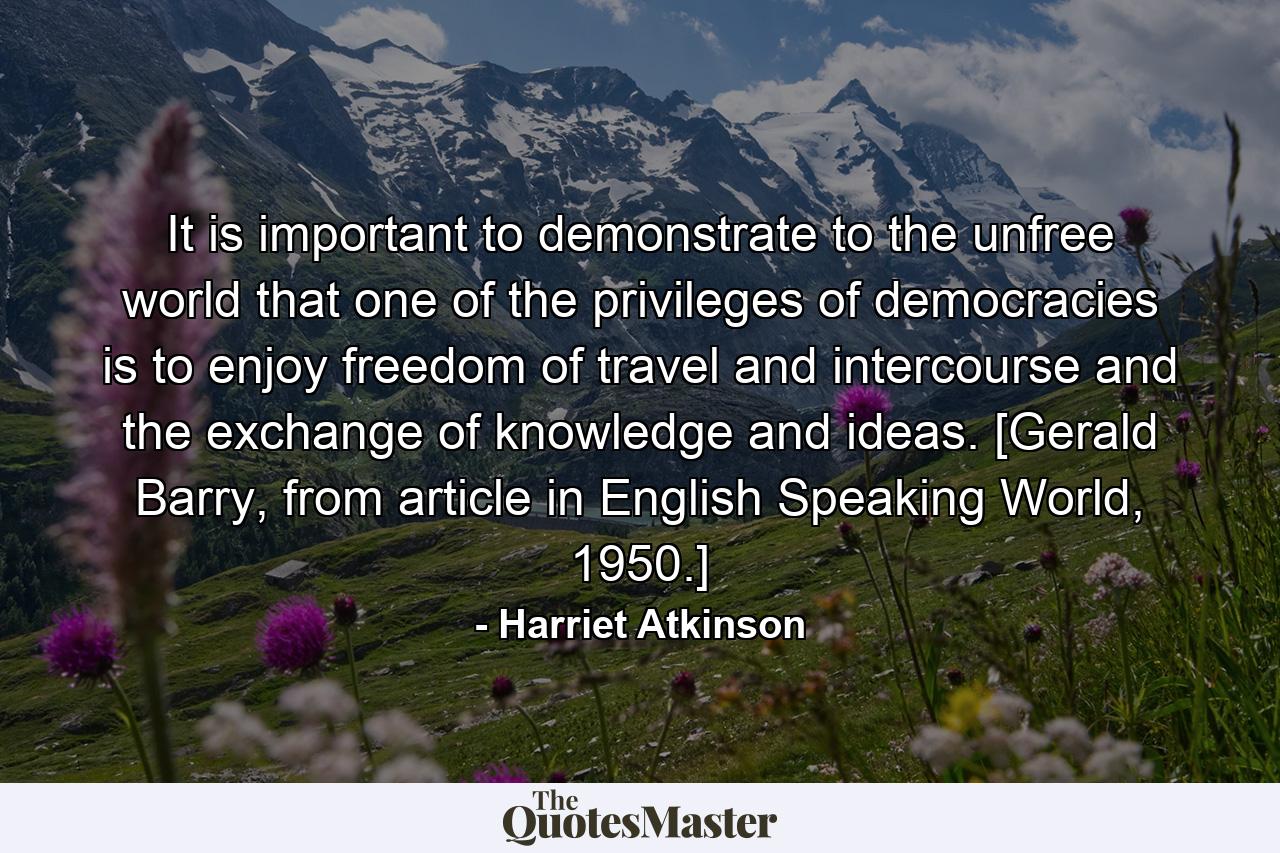 It is important to demonstrate to the unfree world that one of the privileges of democracies is to enjoy freedom of travel and intercourse and the exchange of knowledge and ideas. [Gerald Barry, from article in English Speaking World, 1950.] - Quote by Harriet Atkinson