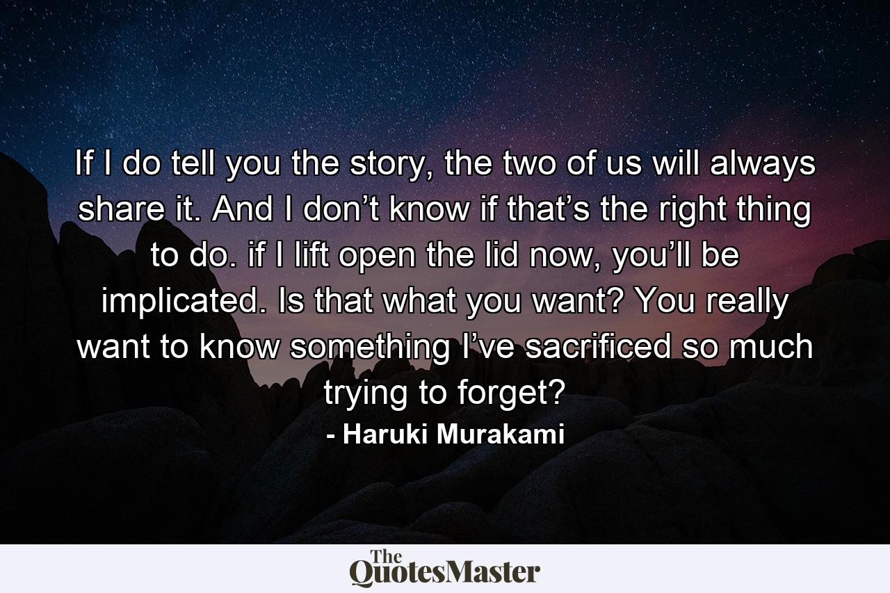 If I do tell you the story, the two of us will always share it. And I don’t know if that’s the right thing to do. if I lift open the lid now, you’ll be implicated. Is that what you want? You really want to know something I’ve sacrificed so much trying to forget? - Quote by Haruki Murakami