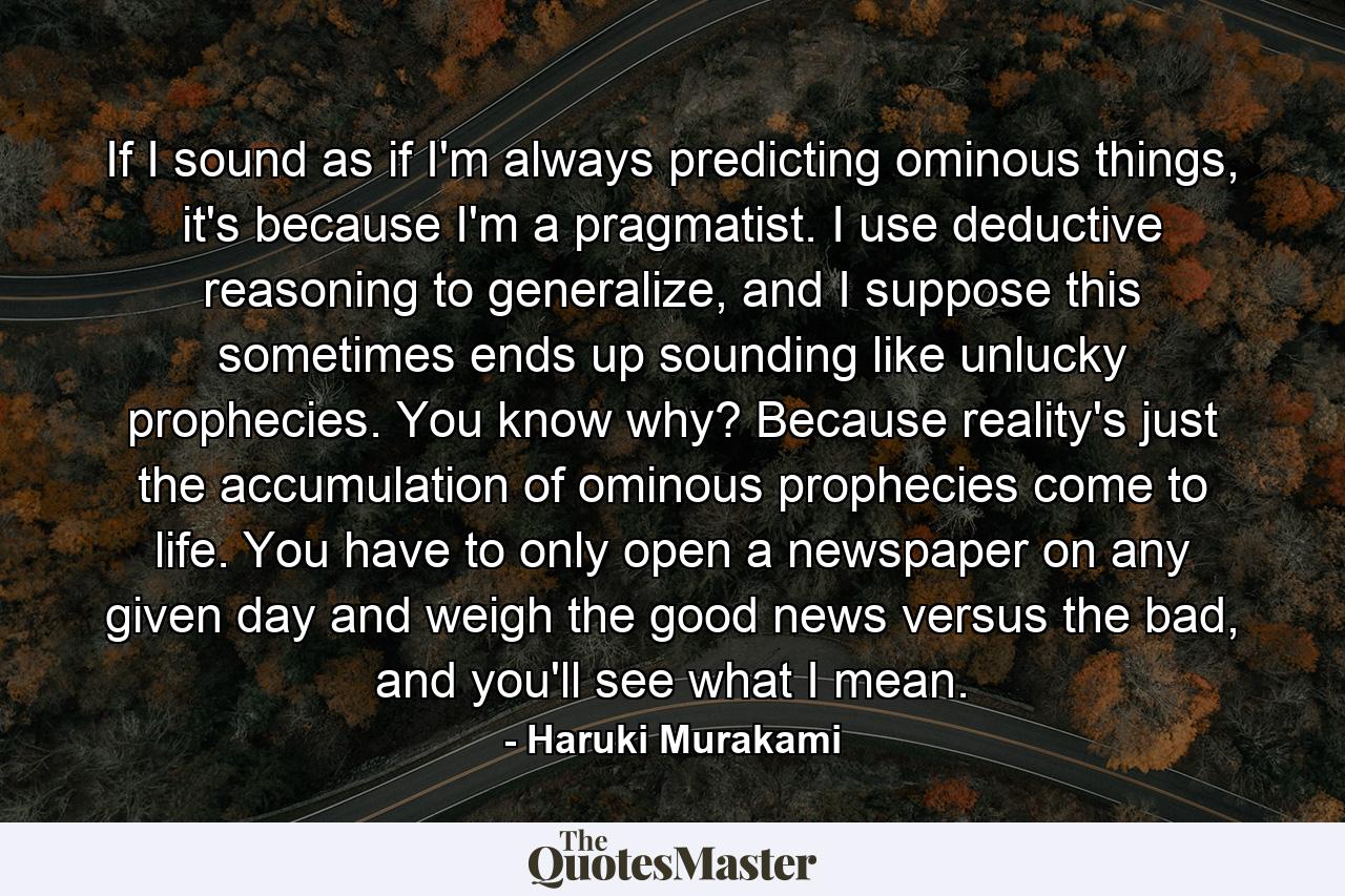 If I sound as if I'm always predicting ominous things, it's because I'm a pragmatist. I use deductive reasoning to generalize, and I suppose this sometimes ends up sounding like unlucky prophecies. You know why? Because reality's just the accumulation of ominous prophecies come to life. You have to only open a newspaper on any given day and weigh the good news versus the bad, and you'll see what I mean. - Quote by Haruki Murakami