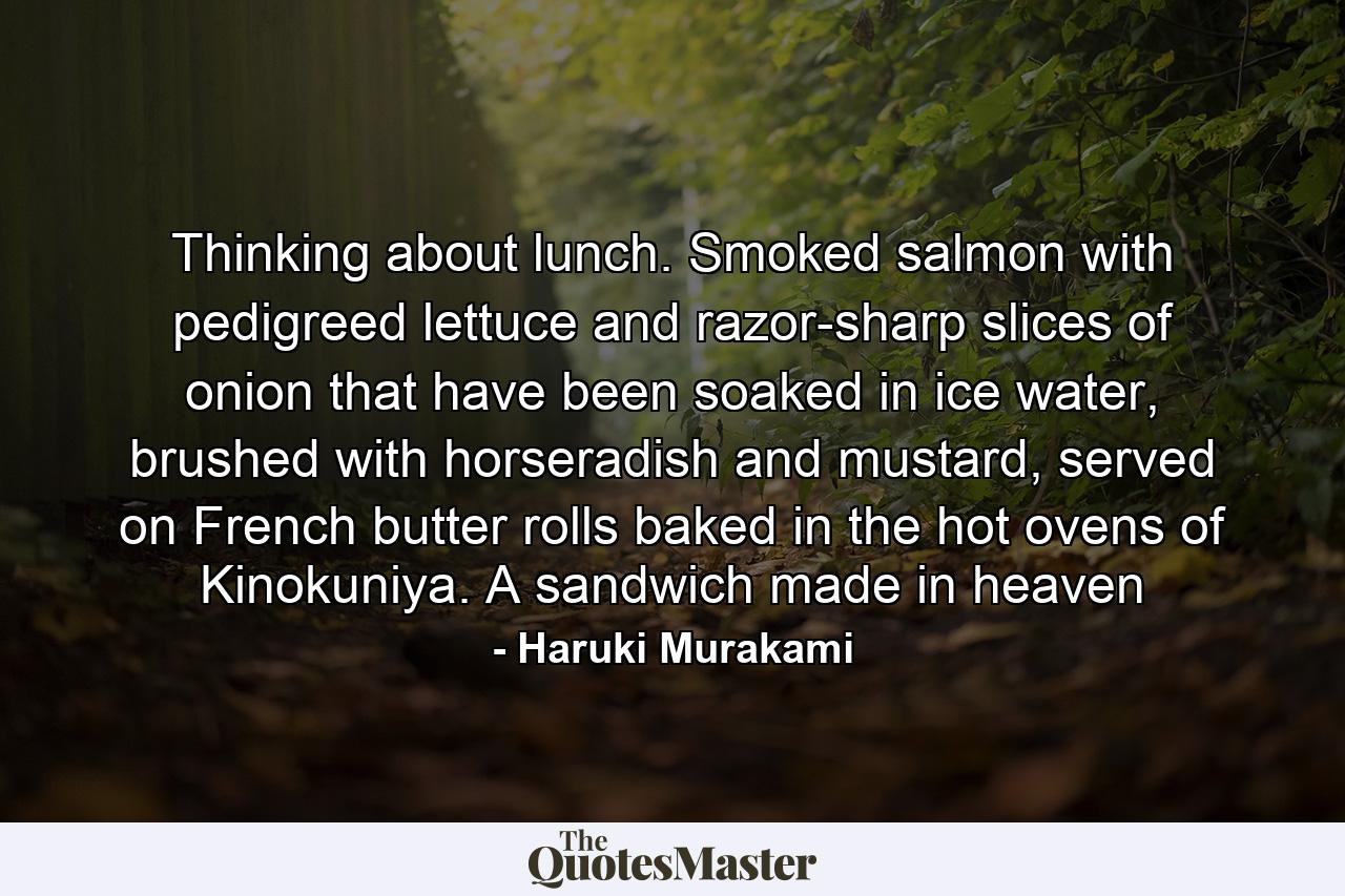 Thinking about lunch. Smoked salmon with pedigreed lettuce and razor-sharp slices of onion that have been soaked in ice water, brushed with horseradish and mustard, served on French butter rolls baked in the hot ovens of Kinokuniya. A sandwich made in heaven - Quote by Haruki Murakami