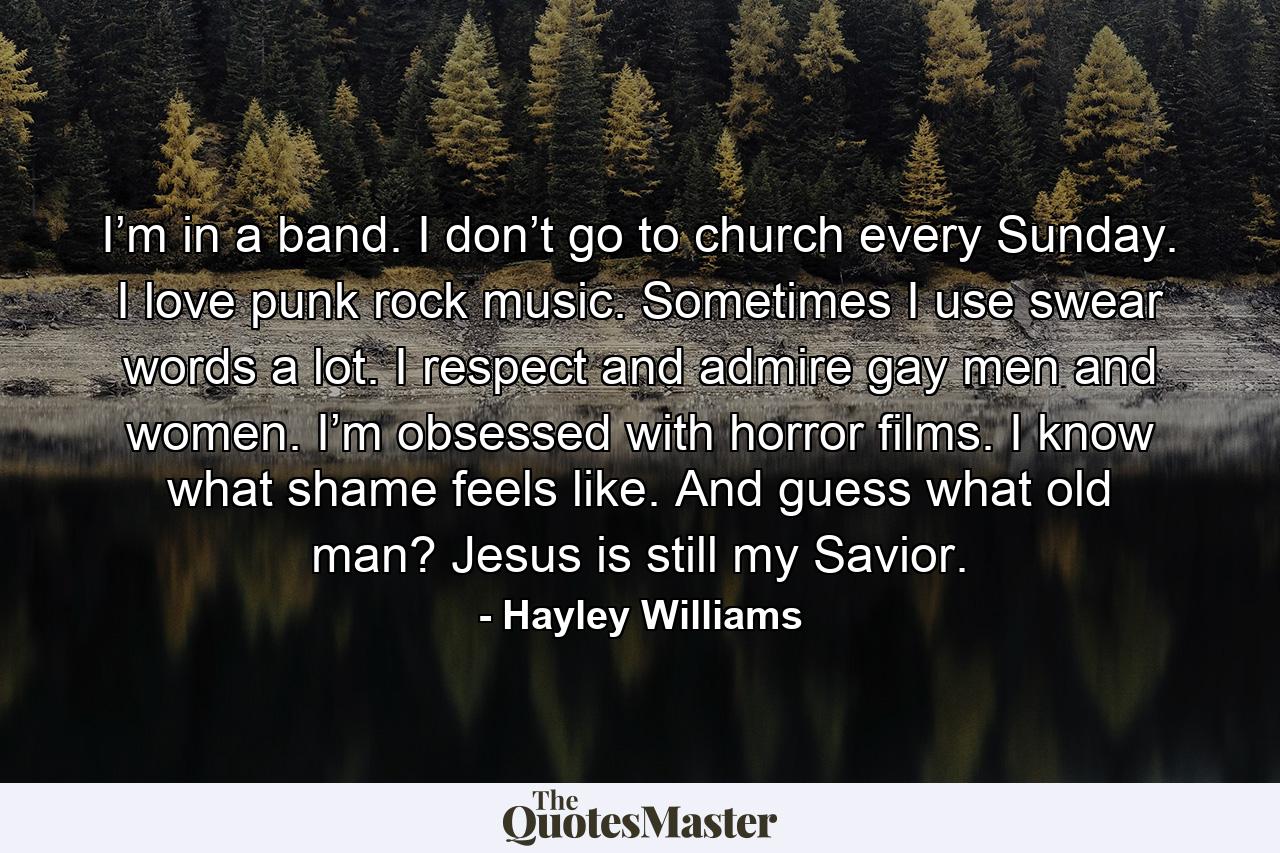 I’m in a band. I don’t go to church every Sunday. I love punk rock music. Sometimes I use swear words a lot. I respect and admire gay men and women. I’m obsessed with horror films. I know what shame feels like. And guess what old man? Jesus is still my Savior. - Quote by Hayley Williams