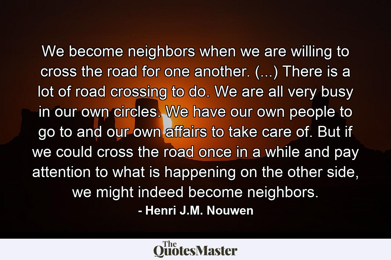 We become neighbors when we are willing to cross the road for one another. (...) There is a lot of road crossing to do. We are all very busy in our own circles. We have our own people to go to and our own affairs to take care of. But if we could cross the road once in a while and pay attention to what is happening on the other side, we might indeed become neighbors. - Quote by Henri J.M. Nouwen