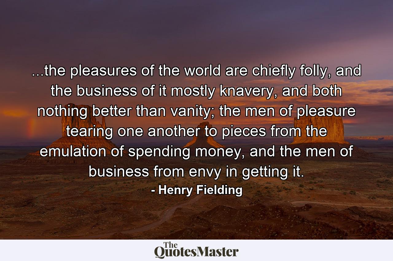 ...the pleasures of the world are chiefly folly, and the business of it mostly knavery, and both nothing better than vanity; the men of pleasure tearing one another to pieces from the emulation of spending money, and the men of business from envy in getting it. - Quote by Henry Fielding