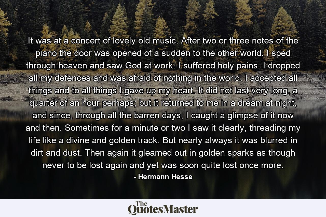 It was at a concert of lovely old music. After two or three notes of the piano the door was opened of a sudden to the other world. I sped through heaven and saw God at work. I suffered holy pains. I dropped all my defences and was afraid of nothing in the world. I accepted all things and to all things I gave up my heart. It did not last very long, a quarter of an hour perhaps; but it returned to me in a dream at night, and since, through all the barren days, I caught a glimpse of it now and then. Sometimes for a minute or two I saw it clearly, threading my life like a divine and golden track. But nearly always it was blurred in dirt and dust. Then again it gleamed out in golden sparks as though never to be lost again and yet was soon quite lost once more. - Quote by Hermann Hesse