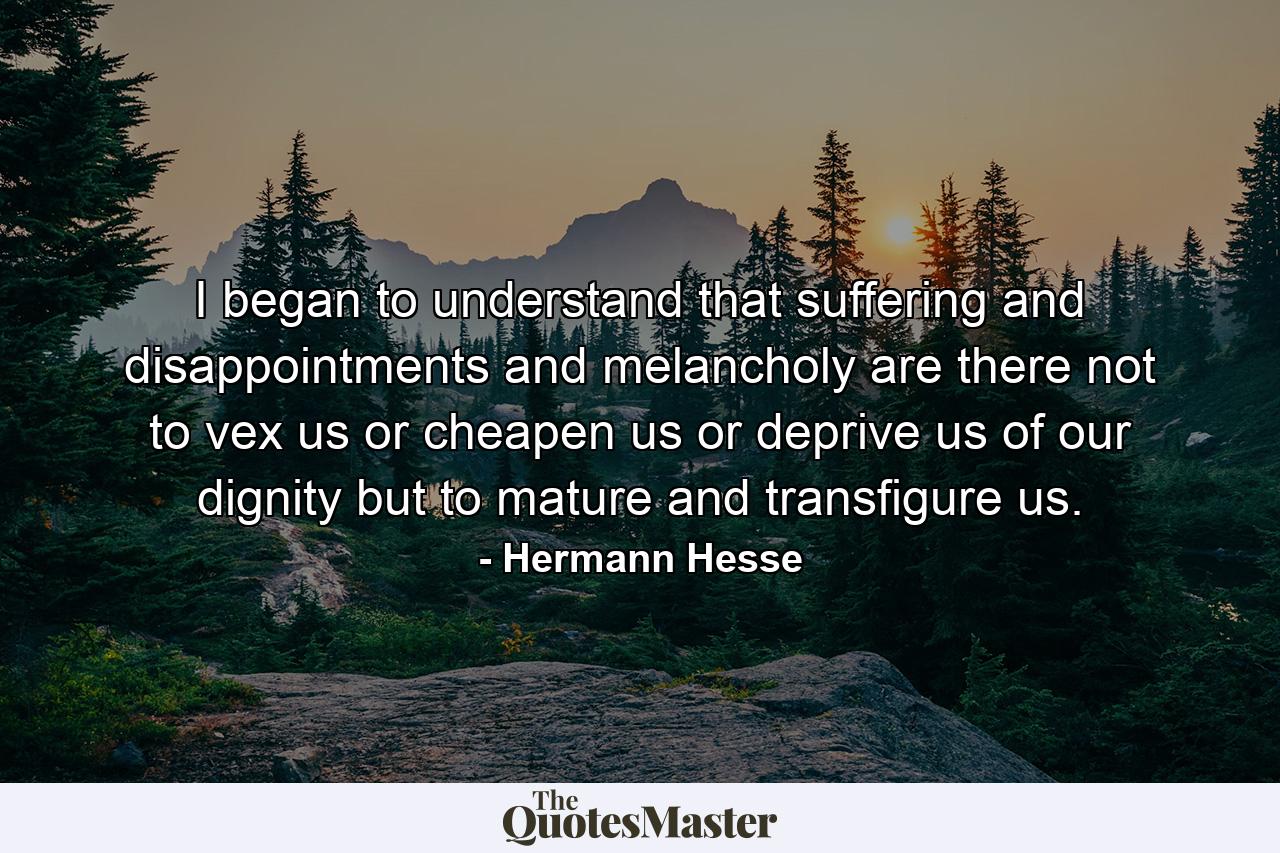 I began to understand that suffering and disappointments and melancholy are there not to vex us or cheapen us or deprive us of our dignity but to mature and transfigure us. - Quote by Hermann Hesse