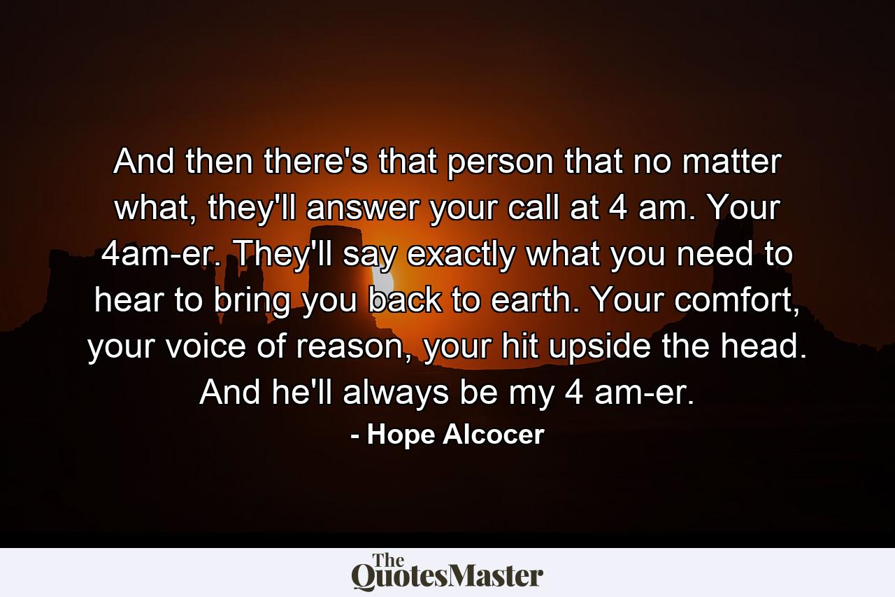 And then there's that person that no matter what, they'll answer your call at 4 am. Your 4am-er. They'll say exactly what you need to hear to bring you back to earth. Your comfort, your voice of reason, your hit upside the head. And he'll always be my 4 am-er. - Quote by Hope Alcocer