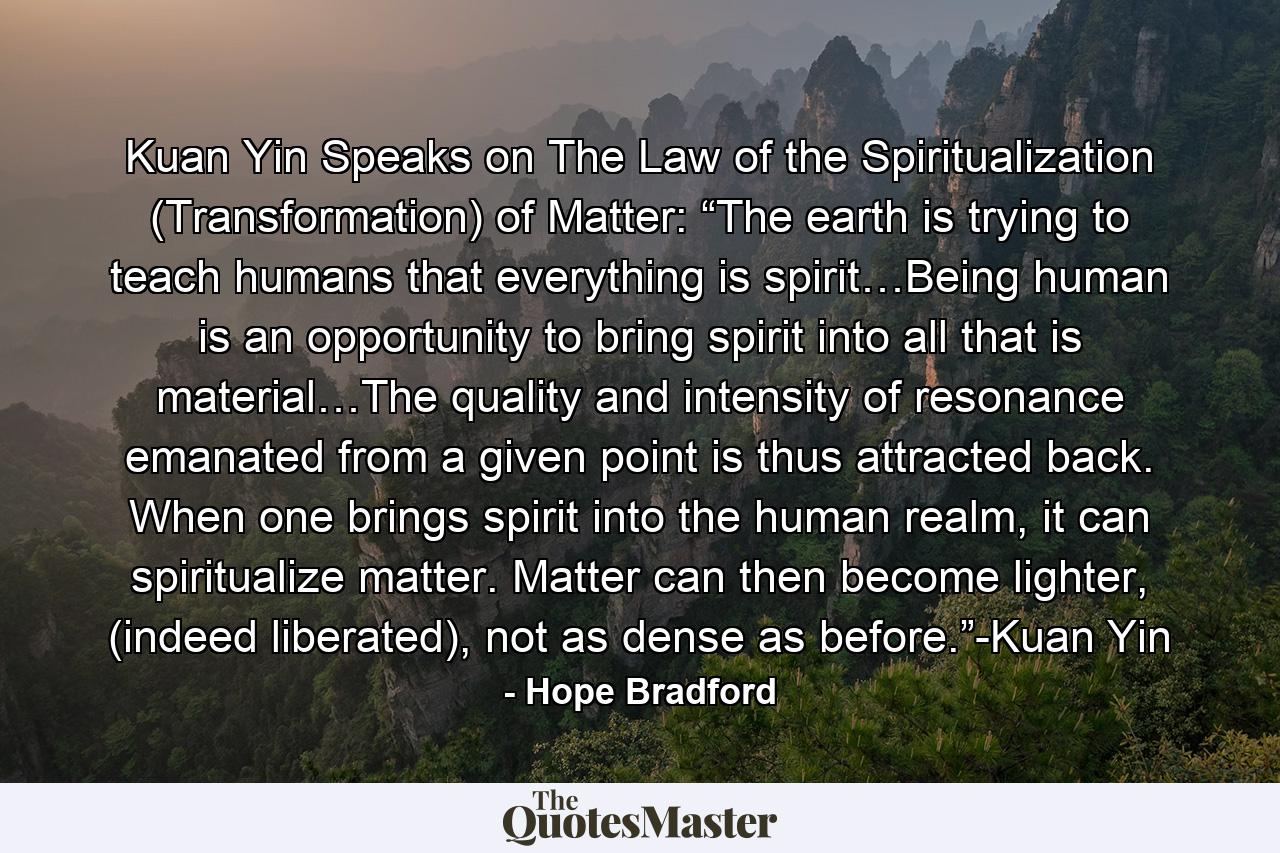 Kuan Yin Speaks on The Law of the Spiritualization (Transformation) of Matter: “The earth is trying to teach humans that everything is spirit…Being human is an opportunity to bring spirit into all that is material…The quality and intensity of resonance emanated from a given point is thus attracted back. When one brings spirit into the human realm, it can spiritualize matter. Matter can then become lighter, (indeed liberated), not as dense as before.”-Kuan Yin - Quote by Hope Bradford