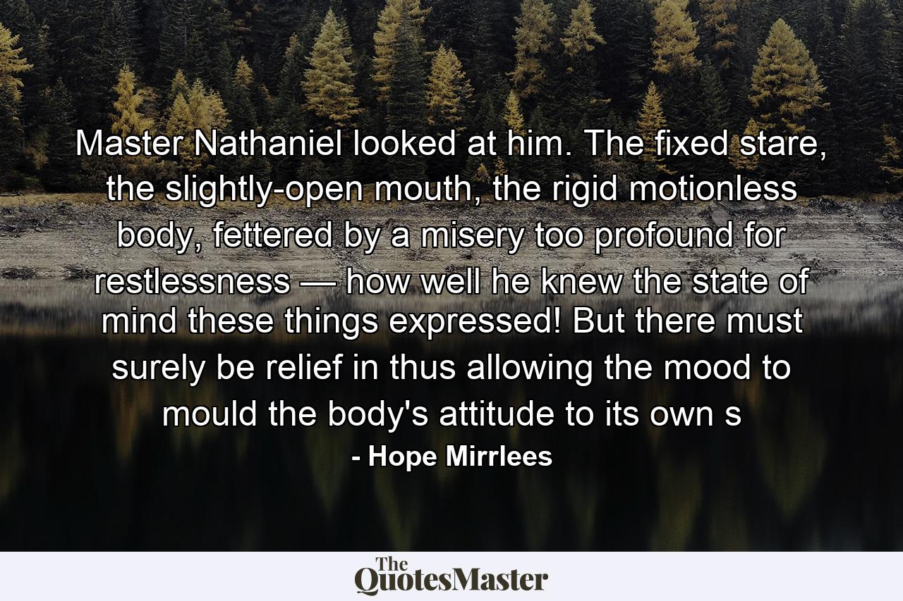 Master Nathaniel looked at him. The fixed stare, the slightly-open mouth, the rigid motionless body, fettered by a misery too profound for restlessness — how well he knew the state of mind these things expressed! But there must surely be relief in thus allowing the mood to mould the body's attitude to its own s - Quote by Hope Mirrlees