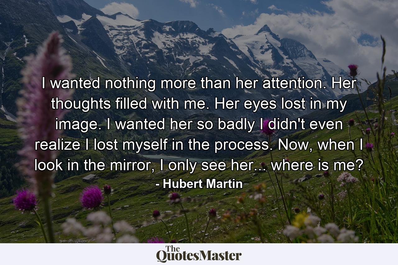 I wanted nothing more than her attention. Her thoughts filled with me. Her eyes lost in my image. I wanted her so badly I didn't even realize I lost myself in the process. Now, when I look in the mirror, I only see her... where is me? - Quote by Hubert Martin