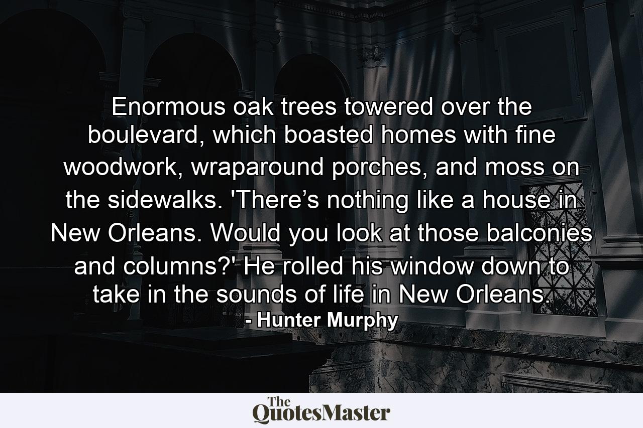 Enormous oak trees towered over the boulevard, which boasted homes with fine woodwork, wraparound porches, and moss on the sidewalks. 'There’s nothing like a house in New Orleans. Would you look at those balconies and columns?' He rolled his window down to take in the sounds of life in New Orleans. - Quote by Hunter Murphy