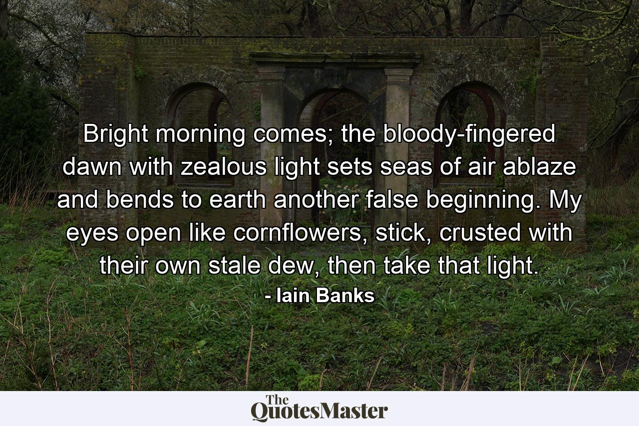 Bright morning comes; the bloody-fingered dawn with zealous light sets seas of air ablaze and bends to earth another false beginning. My eyes open like cornflowers, stick, crusted with their own stale dew, then take that light. - Quote by Iain Banks