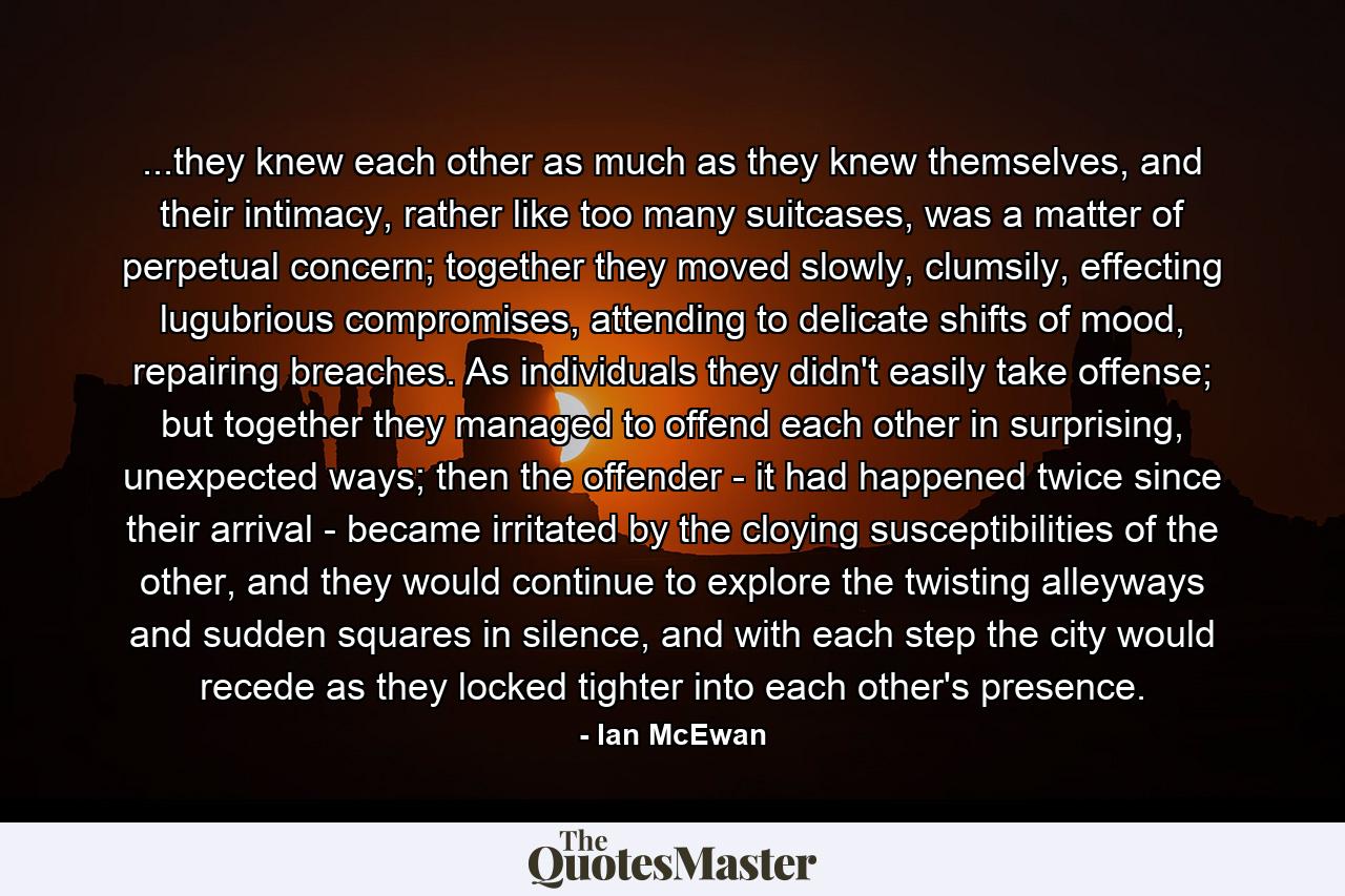 ...they knew each other as much as they knew themselves, and their intimacy, rather like too many suitcases, was a matter of perpetual concern; together they moved slowly, clumsily, effecting lugubrious compromises, attending to delicate shifts of mood, repairing breaches. As individuals they didn't easily take offense; but together they managed to offend each other in surprising, unexpected ways; then the offender - it had happened twice since their arrival - became irritated by the cloying susceptibilities of the other, and they would continue to explore the twisting alleyways and sudden squares in silence, and with each step the city would recede as they locked tighter into each other's presence. - Quote by Ian McEwan