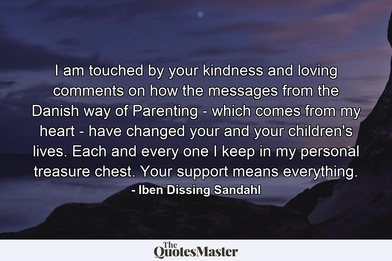 I am touched by your kindness and loving comments on how the messages from the Danish way of Parenting - which comes from my heart - have changed your and your children's lives. Each and every one I keep in my personal treasure chest. Your support means everything. - Quote by Iben Dissing Sandahl