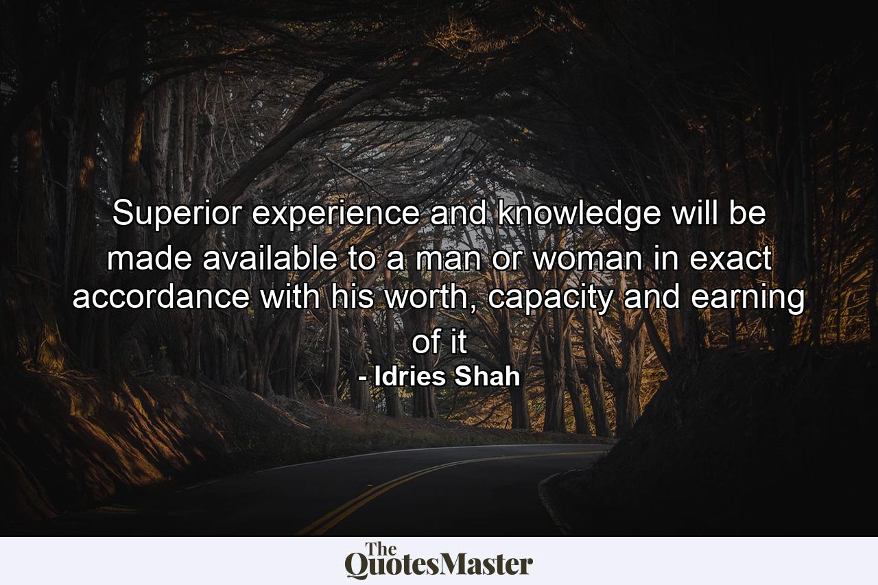 Superior experience and knowledge will be made available to a man or woman in exact accordance with his worth, capacity and earning of it - Quote by Idries Shah