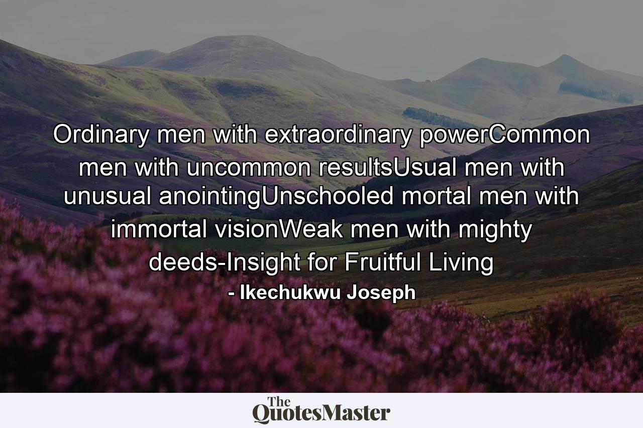 Ordinary men with extraordinary powerCommon men with uncommon resultsUsual men with unusual anointingUnschooled mortal men with immortal visionWeak men with mighty deeds-Insight for Fruitful Living - Quote by Ikechukwu Joseph