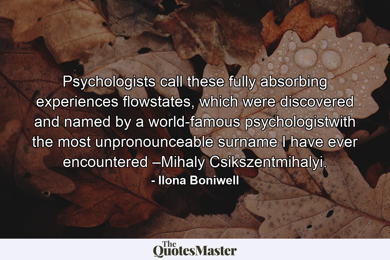 Psychologists call these fully absorbing experiences flowstates, which were discovered and named by a world-famous psychologistwith the most unpronounceable surname I have ever encountered –Mihaly Csikszentmihalyi. - Quote by Ilona Boniwell