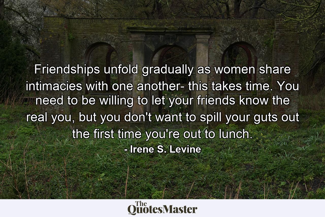 Friendships unfold gradually as women share intimacies with one another- this takes time. You need to be willing to let your friends know the real you, but you don't want to spill your guts out the first time you're out to lunch. - Quote by Irene S. Levine