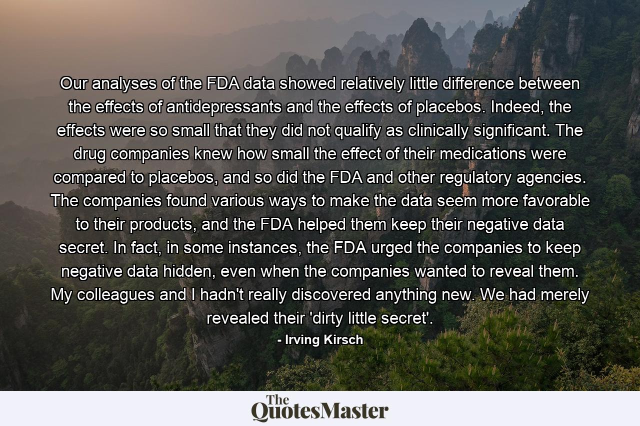 Our analyses of the FDA data showed relatively little difference between the effects of antidepressants and the effects of placebos. Indeed, the effects were so small that they did not qualify as clinically significant. The drug companies knew how small the effect of their medications were compared to placebos, and so did the FDA and other regulatory agencies. The companies found various ways to make the data seem more favorable to their products, and the FDA helped them keep their negative data secret. In fact, in some instances, the FDA urged the companies to keep negative data hidden, even when the companies wanted to reveal them. My colleagues and I hadn't really discovered anything new. We had merely revealed their 'dirty little secret'. - Quote by Irving Kirsch