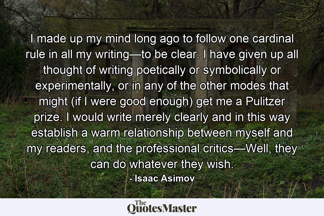 I made up my mind long ago to follow one cardinal rule in all my writing—to be clear. I have given up all thought of writing poetically or symbolically or experimentally, or in any of the other modes that might (if I were good enough) get me a Pulitzer prize. I would write merely clearly and in this way establish a warm relationship between myself and my readers, and the professional critics—Well, they can do whatever they wish. - Quote by Isaac Asimov