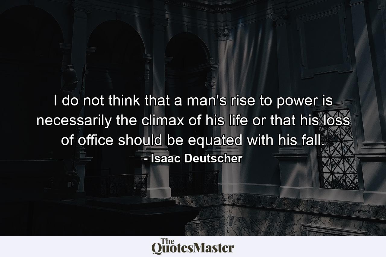 I do not think that a man's rise to power is necessarily the climax of his life or that his loss of office should be equated with his fall. - Quote by Isaac Deutscher