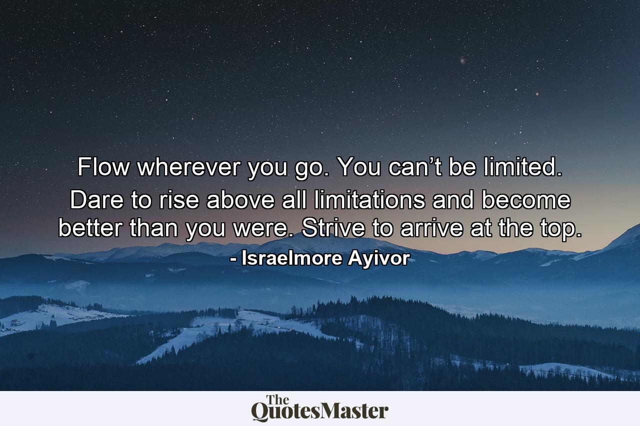 Flow wherever you go. You can’t be limited. Dare to rise above all limitations and become better than you were. Strive to arrive at the top. - Quote by Israelmore Ayivor