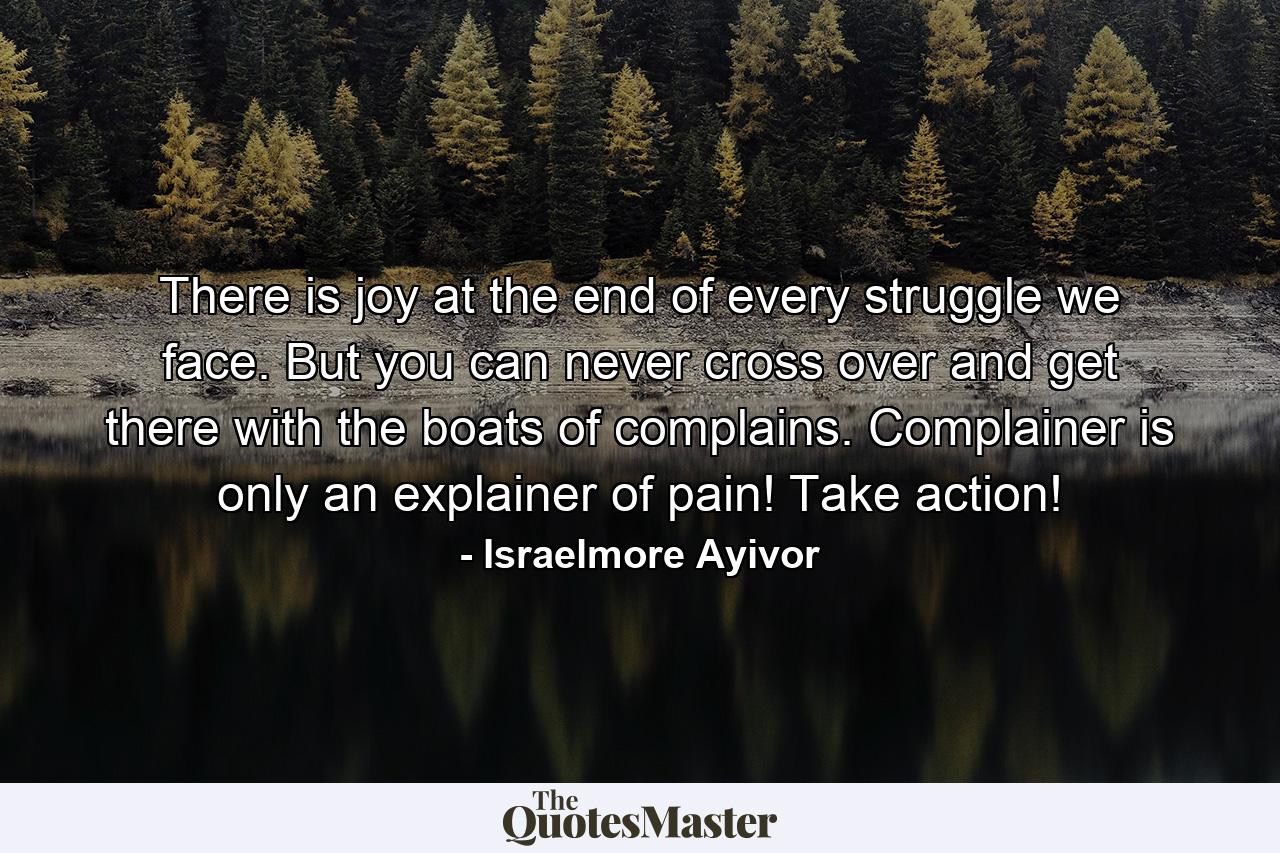 There is joy at the end of every struggle we face. But you can never cross over and get there with the boats of complains. Complainer is only an explainer of pain! Take action! - Quote by Israelmore Ayivor