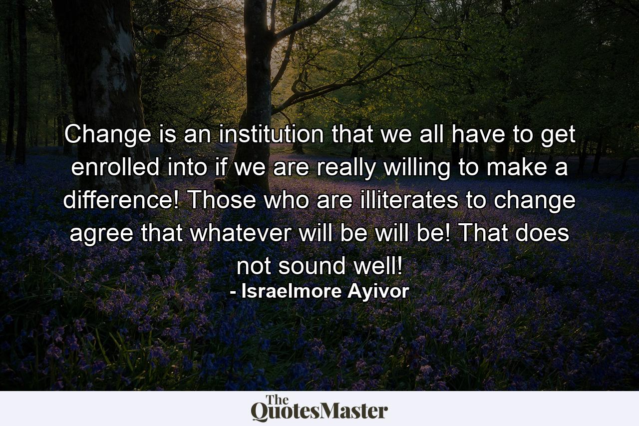 Change is an institution that we all have to get enrolled into if we are really willing to make a difference! Those who are illiterates to change agree that whatever will be will be! That does not sound well! - Quote by Israelmore Ayivor