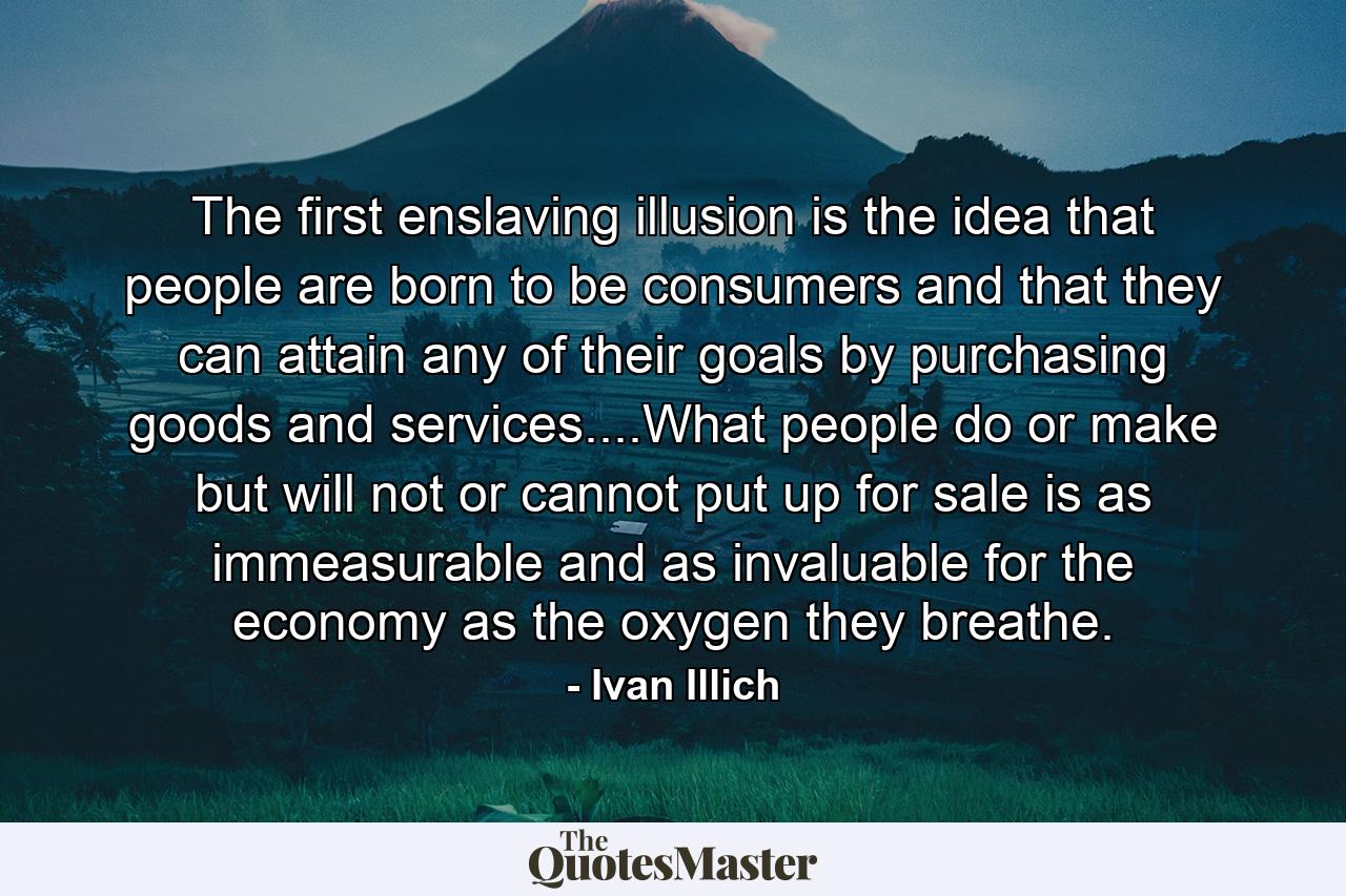 The first enslaving illusion is the idea that people are born to be consumers and that they can attain any of their goals by purchasing goods and services....What people do or make but will not or cannot put up for sale is as immeasurable and as invaluable for the economy as the oxygen they breathe. - Quote by Ivan Illich