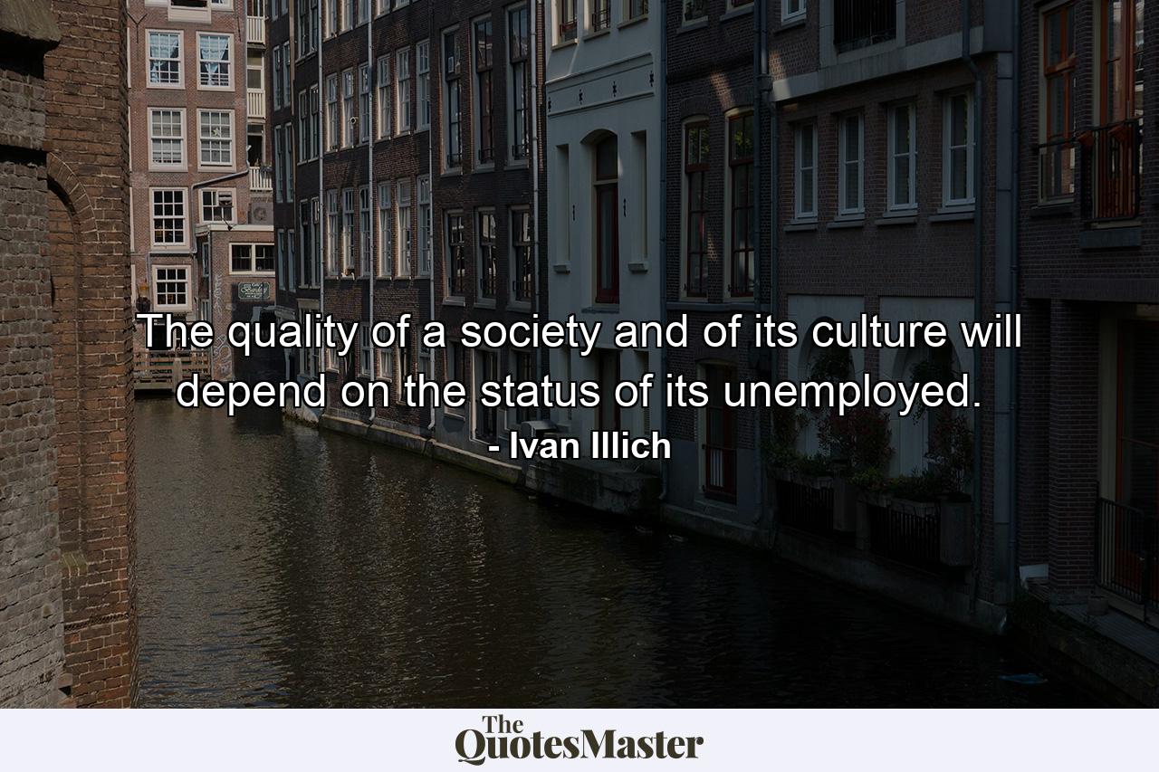 The quality of a society and of its culture will depend on the status of its unemployed. - Quote by Ivan Illich