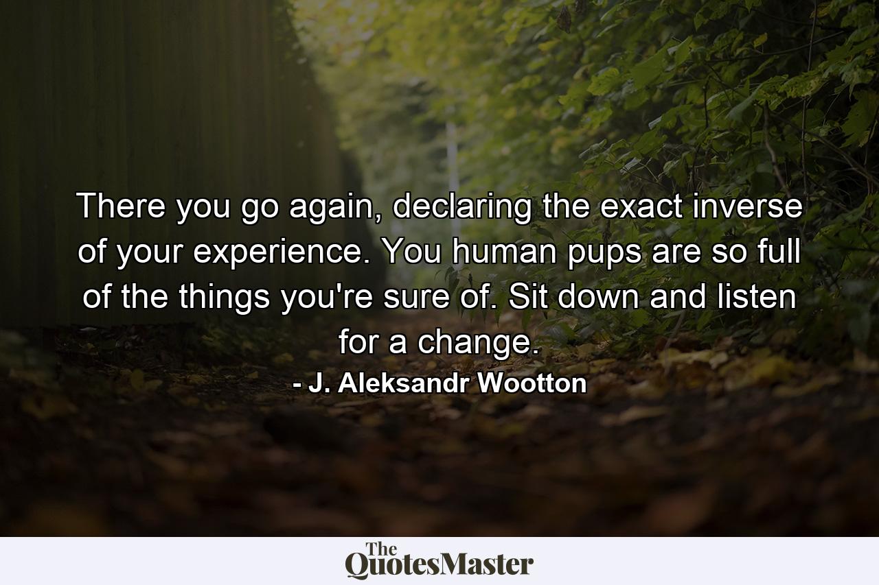 There you go again, declaring the exact inverse of your experience. You human pups are so full of the things you're sure of. Sit down and listen for a change. - Quote by J. Aleksandr Wootton